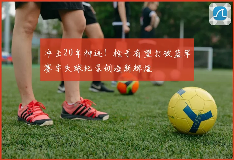 冲击20年神迹！枪手有望打破蓝军赛季失球纪录创造新辉煌