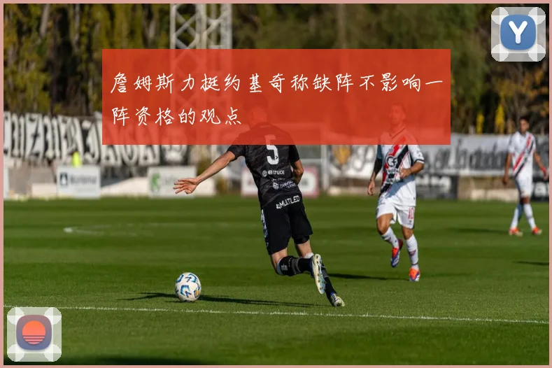 詹姆斯力挺约基奇称缺阵不影响一阵资格的观点
