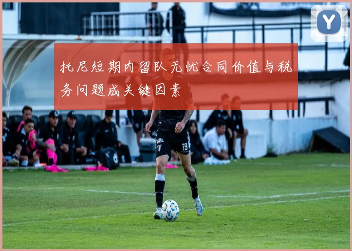 托尼短期内留队无忧合同价值与税务问题成关键因素