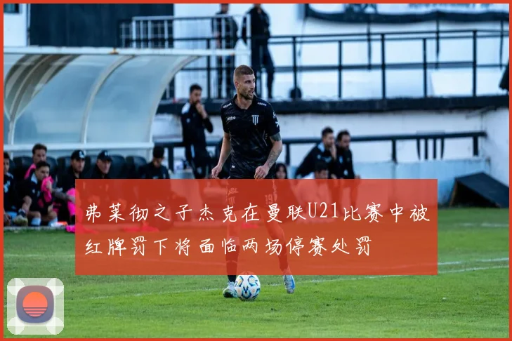 弗莱彻之子杰克在曼联U21比赛中被红牌罚下将面临两场停赛处罚