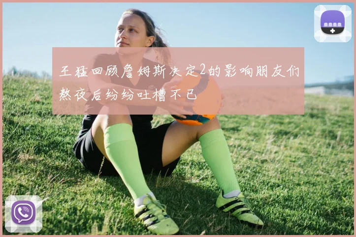 王猛回顾詹姆斯决定2的影响朋友们熬夜后纷纷吐槽不已
