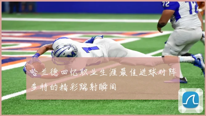 哈兰德回忆职业生涯最佳进球对阵多特的精彩踹射瞬间