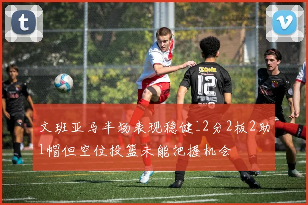 文班亚马半场表现稳健12分2板2助1帽但空位投篮未能把握机会