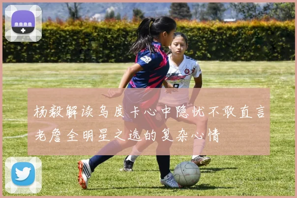 杨毅解读乌度卡心中隐忧不敢直言老詹全明星之选的复杂心情