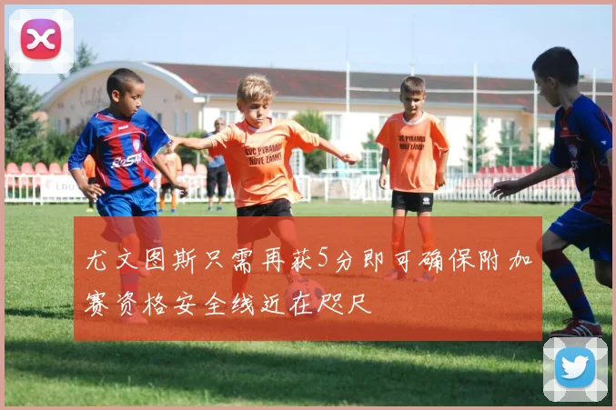 尤文图斯只需再获5分即可确保附加赛资格安全线近在咫尺