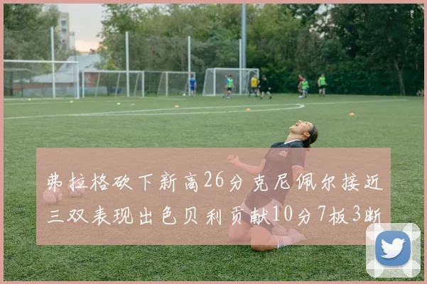 弗拉格砍下新高26分克尼佩尔接近三双表现出色贝利贡献10分7板3断