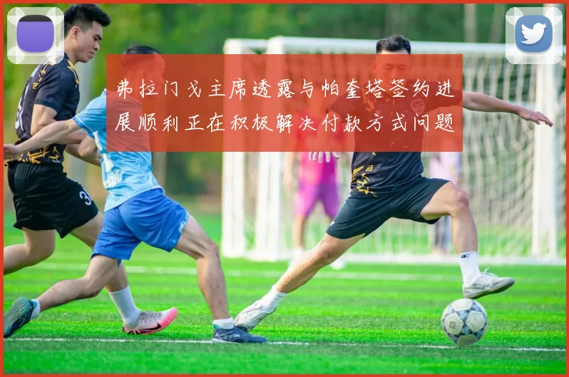 弗拉门戈主席透露与帕奎塔签约进展顺利正在积极解决付款方式问题