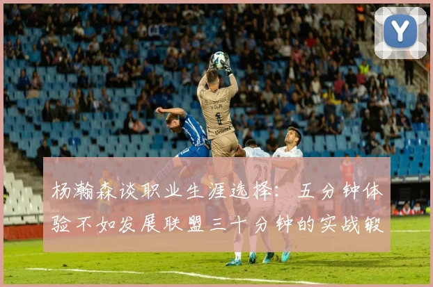 杨瀚森谈职业生涯选择：五分钟体验不如发展联盟三十分钟的实战锻炼