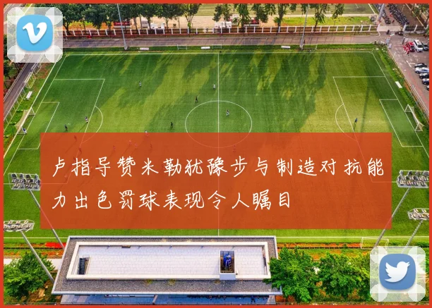 卢指导赞米勒犹豫步与制造对抗能力出色罚球表现令人瞩目