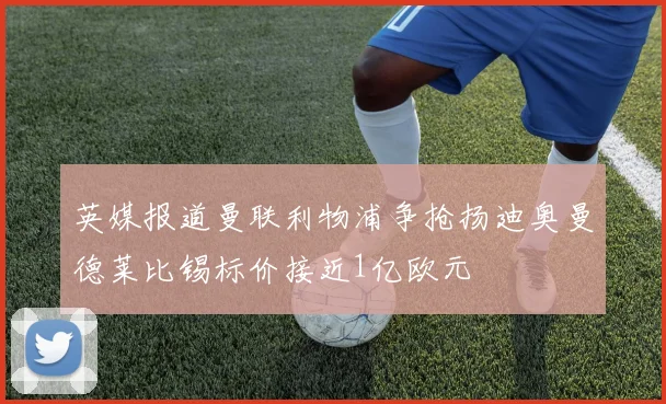 英媒报道曼联利物浦争抢扬迪奥曼德莱比锡标价接近1亿欧元