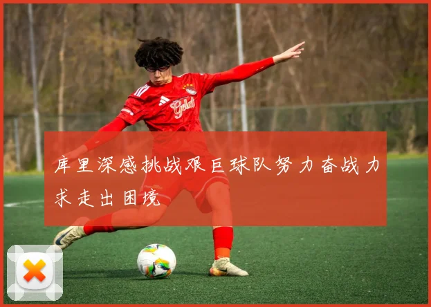 库里深感挑战艰巨球队努力奋战力求走出困境