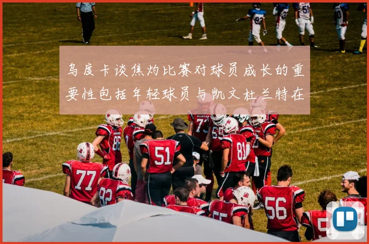 乌度卡谈焦灼比赛对球员成长的重要性包括年轻球员与凯文杜兰特在内