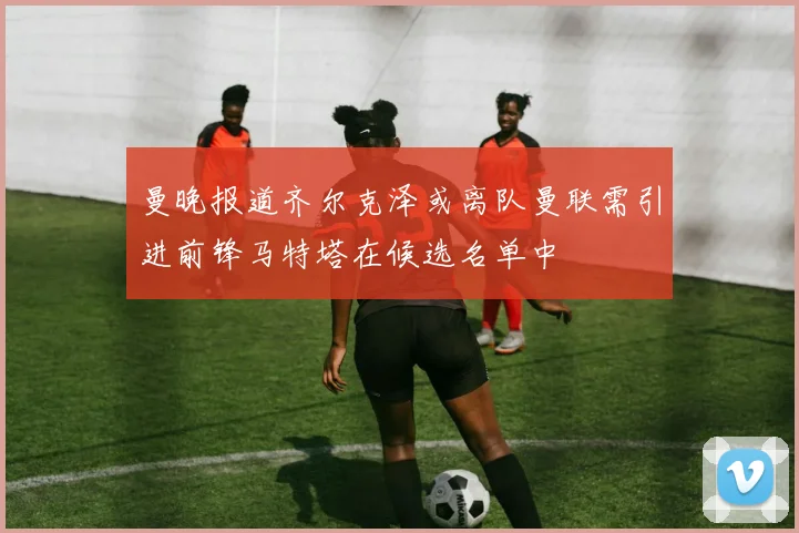 曼晚报道齐尔克泽或离队曼联需引进前锋马特塔在候选名单中