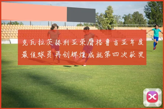 克瓦拉茨赫利亚荣膺格鲁吉亚年度最佳球员再创辉煌成就第四次获奖