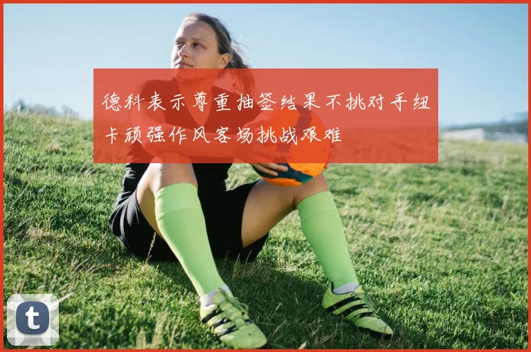 德科表示尊重抽签结果不挑对手纽卡顽强作风客场挑战艰难