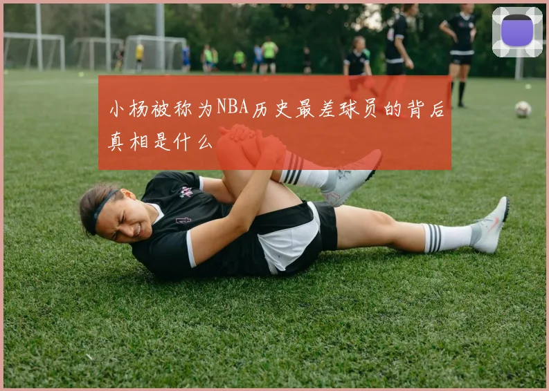 小杨被称为NBA历史最差球员的背后真相是什么