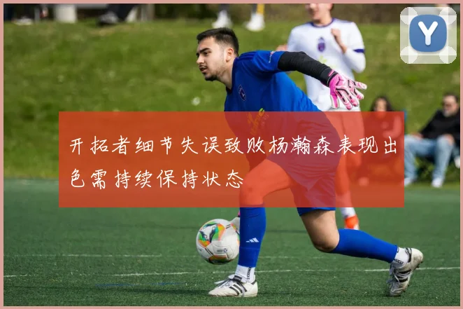 开拓者细节失误致败杨瀚森表现出色需持续保持状态