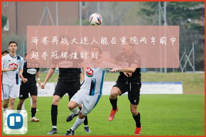 海港再战大连人能否重现两年前中超夺冠辉煌时刻