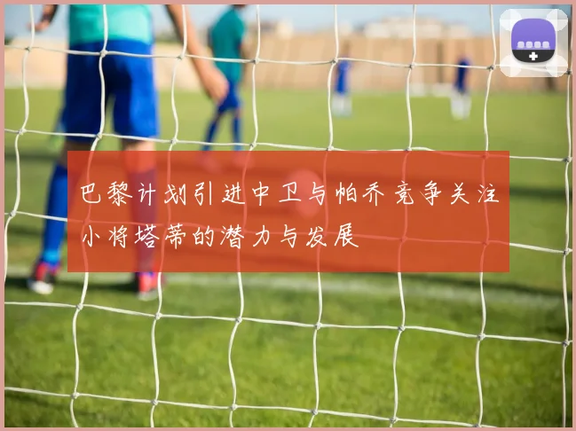 巴黎计划引进中卫与帕乔竞争关注小将塔蒂的潜力与发展