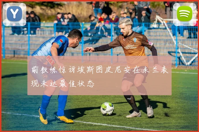 前教练惊讶埃斯图皮尼安在米兰表现未达最佳状态