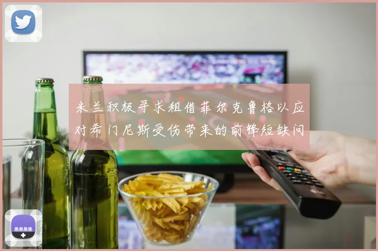 米兰积极寻求租借菲尔克鲁格以应对希门尼斯受伤带来的前锋短缺问题