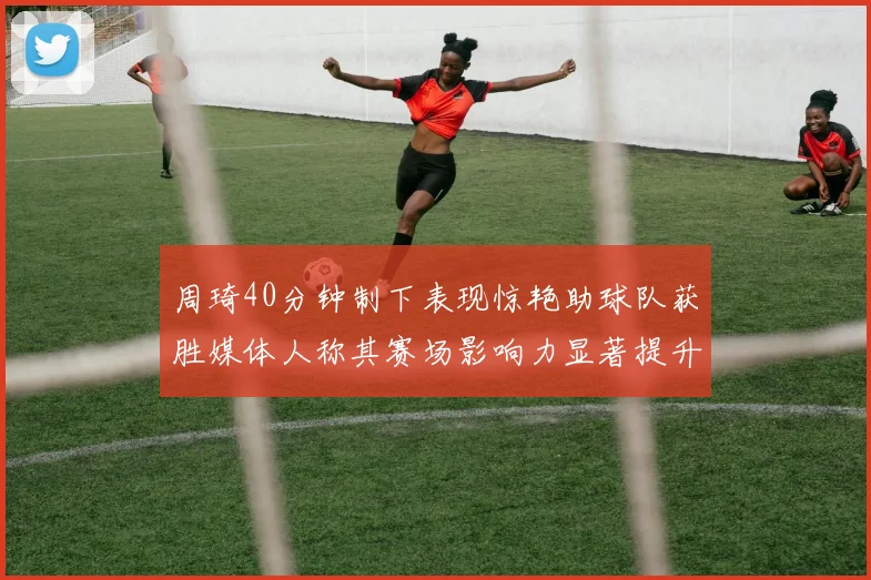 周琦40分钟制下表现惊艳助球队获胜媒体人称其赛场影响力显著提升