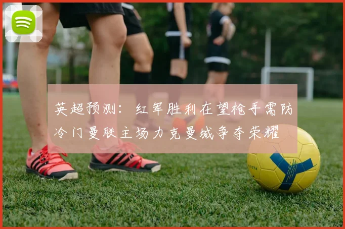 英超预测：红军胜利在望枪手需防冷门曼联主场力克曼城争夺荣耀
