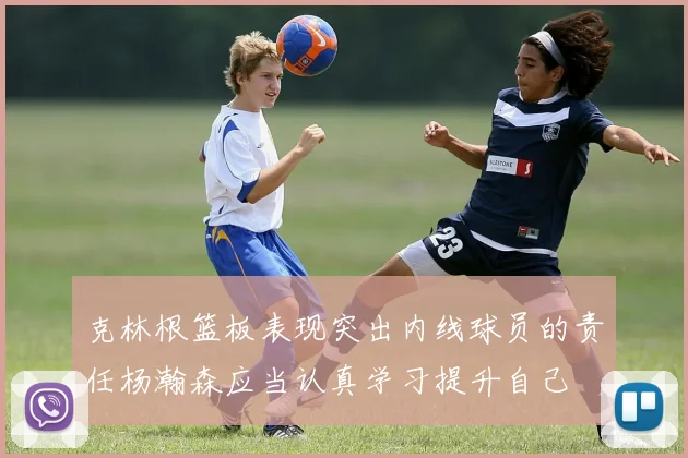 克林根篮板表现突出内线球员的责任杨瀚森应当认真学习提升自己