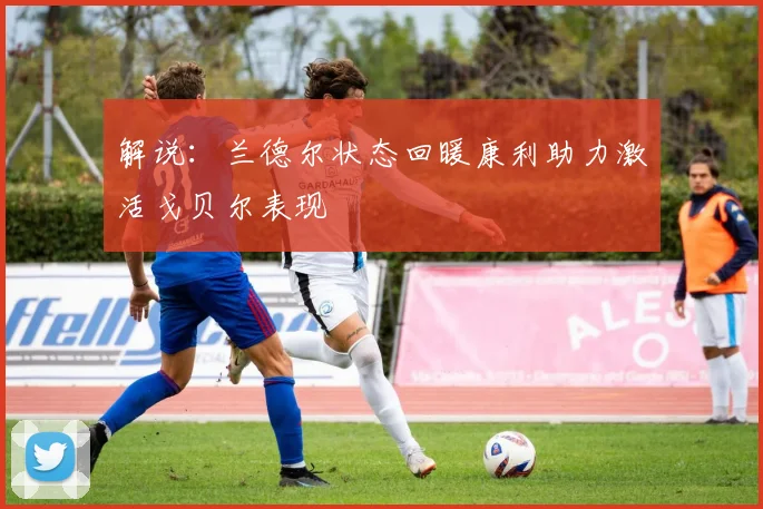 解说：兰德尔状态回暖康利助力激活戈贝尔表现