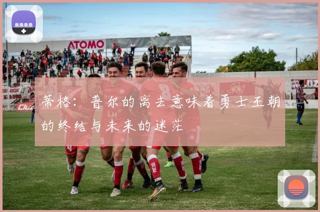 蒂格：普尔的离去意味着勇士王朝的终结与未来的迷茫