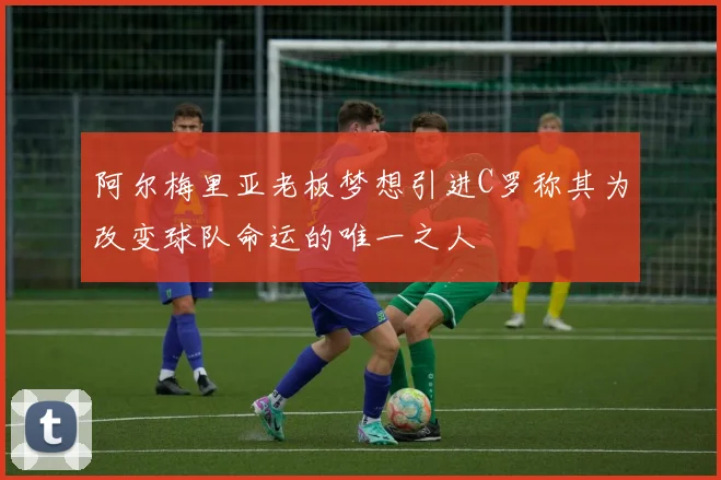 阿尔梅里亚老板梦想引进C罗称其为改变球队命运的唯一之人