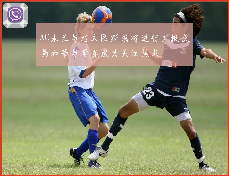 AC米兰与尤文图斯或将进行互换交易加蒂与奇克成为关注焦点