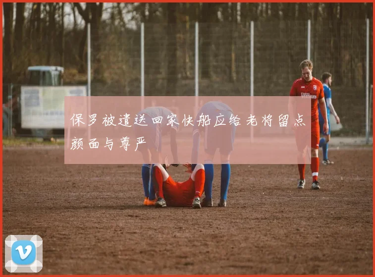 保罗被遣送回家快船应给老将留点颜面与尊严