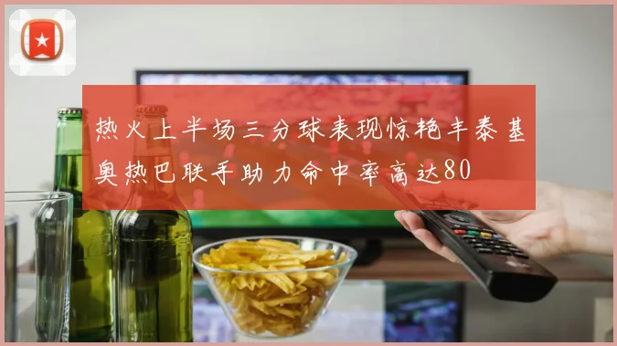热火上半场三分球表现惊艳丰泰基奥热巴联手助力命中率高达80