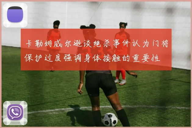 卡勒姆威尔逊谈绝杀事件认为门将保护过度强调身体接触的重要性