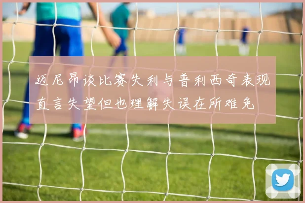 迈尼昂谈比赛失利与普利西奇表现直言失望但也理解失误在所难免