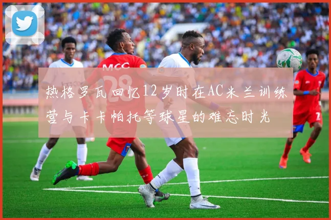 热格罗瓦回忆12岁时在AC米兰训练营与卡卡帕托等球星的难忘时光