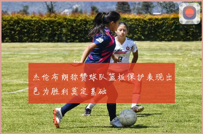 杰伦布朗称赞球队篮板保护表现出色为胜利奠定基础