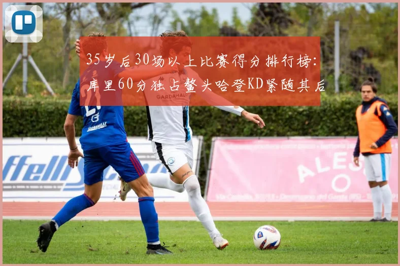 35岁后30场以上比赛得分排行榜：库里60分独占鳌头哈登KD紧随其后