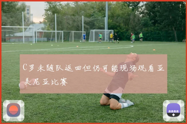 C罗未随队返回但仍可能现场观看亚美尼亚比赛