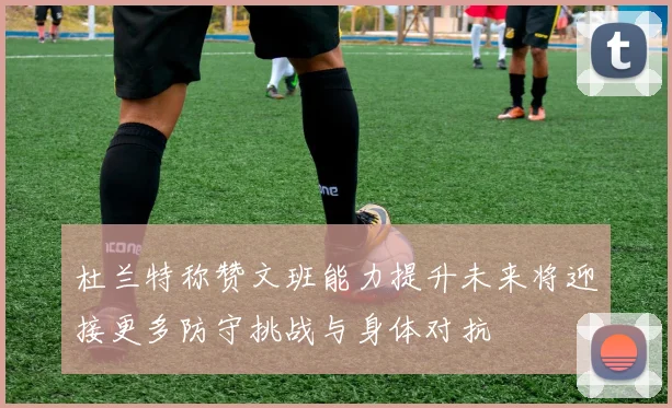 杜兰特称赞文班能力提升未来将迎接更多防守挑战与身体对抗