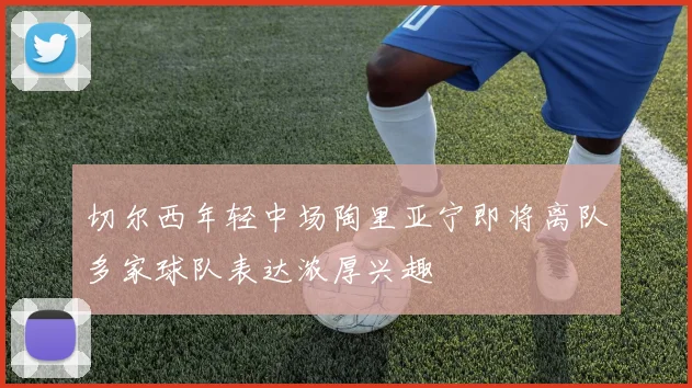 切尔西年轻中场陶里亚宁即将离队多家球队表达浓厚兴趣