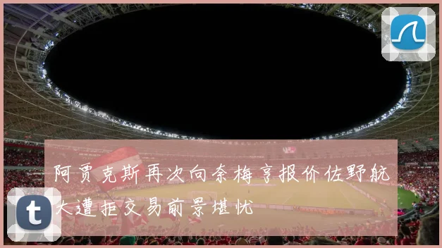 阿贾克斯再次向奈梅亨报价佐野航大遭拒交易前景堪忧
