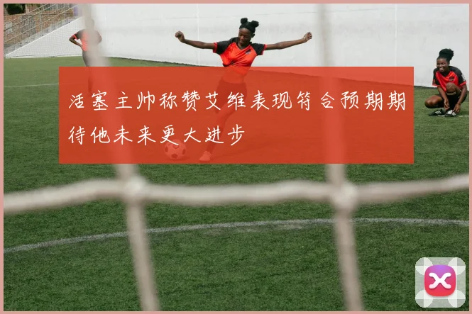 活塞主帅称赞艾维表现符合预期期待他未来更大进步