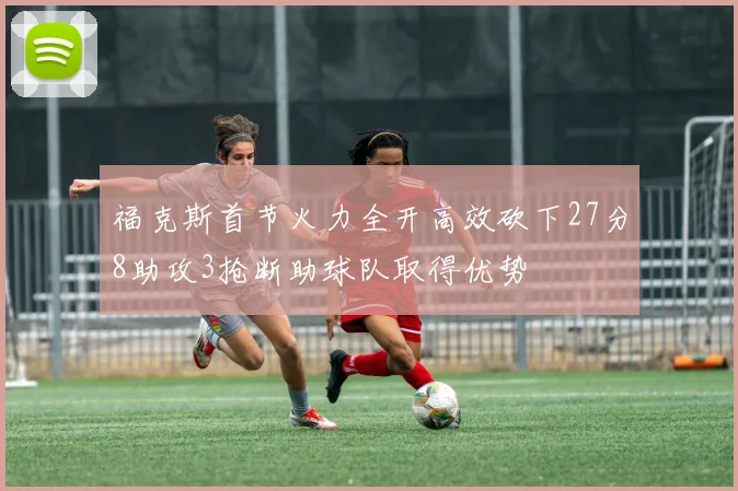 福克斯首节火力全开高效砍下27分8助攻3抢断助球队取得优势