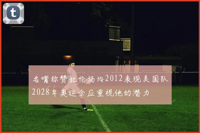 名嘴称赞杜伦场均2012表现美国队2028年奥运会应重视他的潜力