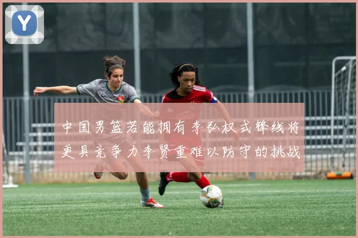中国男篮若能拥有李弘权式锋线将更具竞争力李贤重难以防守的挑战