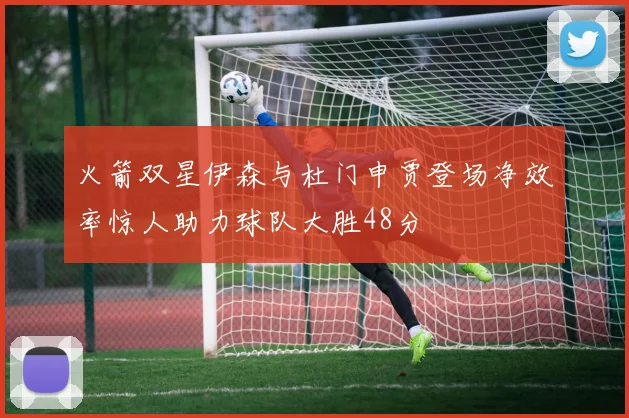 火箭双星伊森与杜门申贾登场净效率惊人助力球队大胜48分