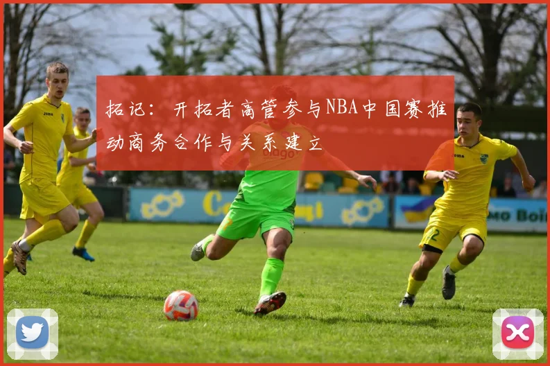 拓记：开拓者高管参与NBA中国赛推动商务合作与关系建立