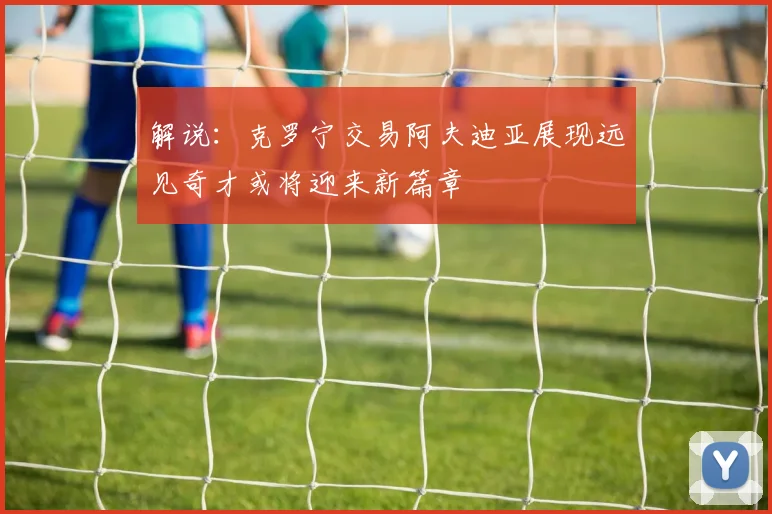 解说：克罗宁交易阿夫迪亚展现远见奇才或将迎来新篇章